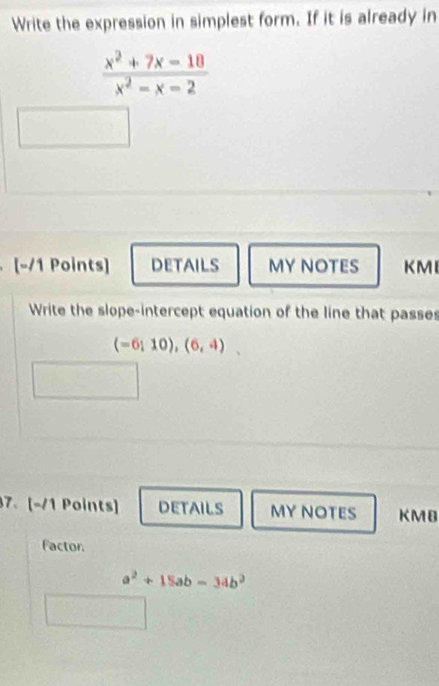 Write the expression in simplest form. If it is already in
 (x^2+7x-18)/x^2-x-2 
[-/1 Points] DETAILS MY NOTES KMI 
Write the slope-intercept equation of the line that passes
(-6;10),(6,4)
7. [-1 Points] DETAILS MY NOTES KMB 
Factor.
a^2+15ab-34b^2