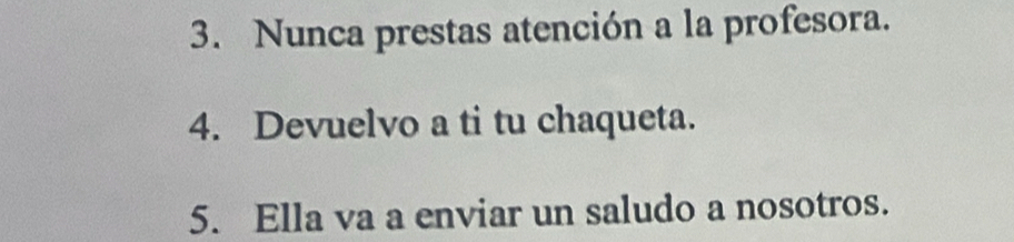 Nunca prestas atención a la profesora. 
4. Devuelvo a ti tu chaqueta. 
5. Ella va a enviar un saludo a nosotros.