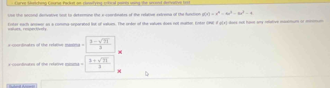 Curve Sketching Course Packet on classifying critical points using the second derivalive test 
Use the second derivative test to determine the x-coordinates of the relative extrema of the function g(x)=x^4-4x^3-8x^2-4. 
values, respectively. Enter each answer as a comma-separated list of values. The order of the values does not matter. Enter DNE if g(x) does not have any relative maximum or minimum 
x-coordinates of the relative maxima = (3-sqrt(21))/3 
x-coordinates of the relative minima =  (3+sqrt(21))/3 
Submit Answ