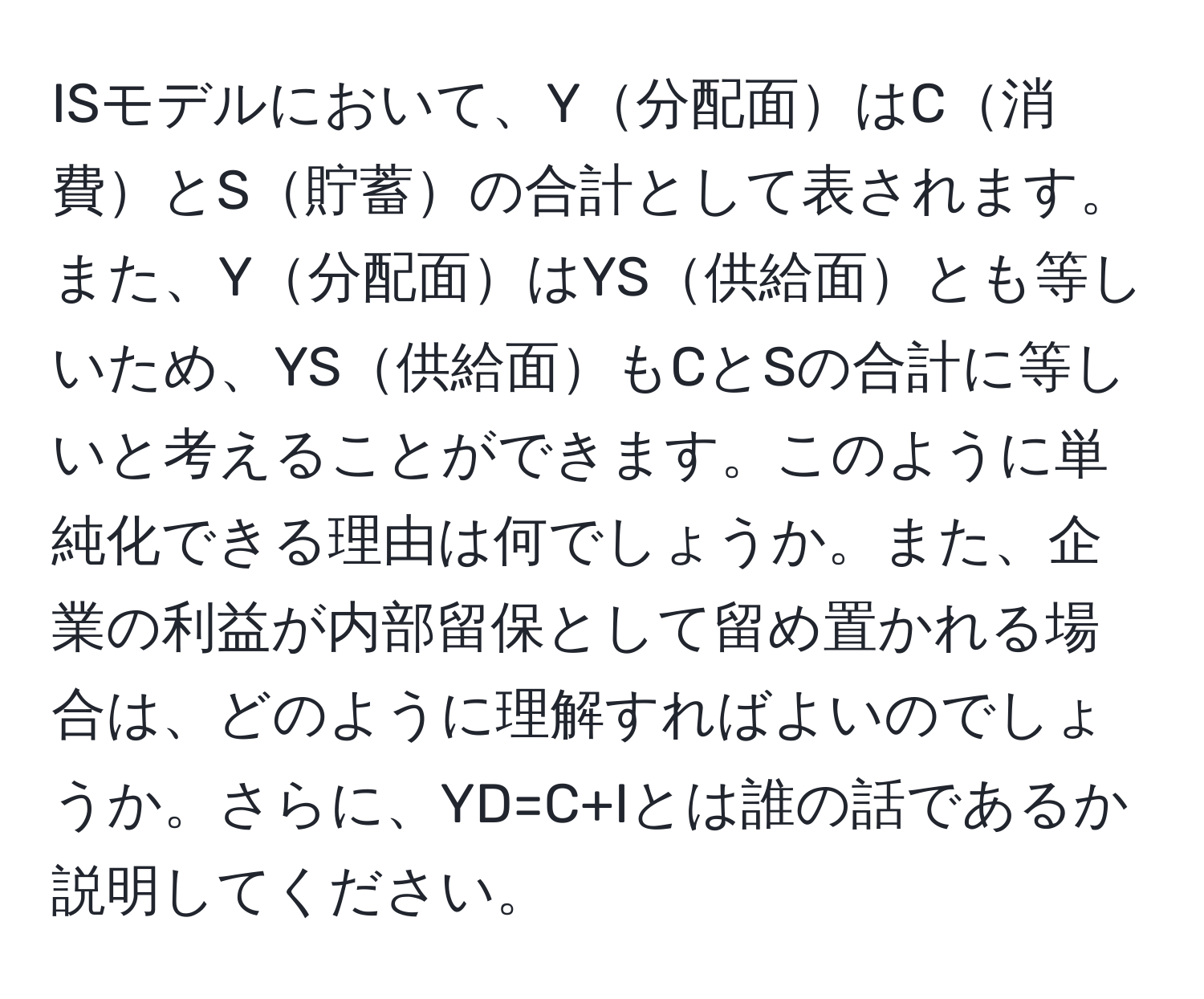 ISモデルにおいて、Y分配面はC消費とS貯蓄の合計として表されます。また、Y分配面はYS供給面とも等しいため、YS供給面もCとSの合計に等しいと考えることができます。このように単純化できる理由は何でしょうか。また、企業の利益が内部留保として留め置かれる場合は、どのように理解すればよいのでしょうか。さらに、YD=C+Iとは誰の話であるか説明してください。