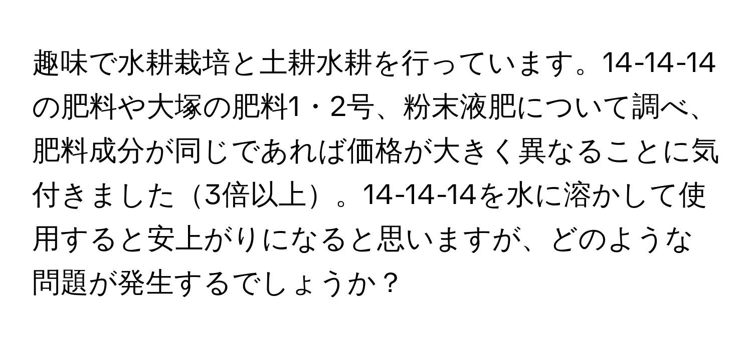 趣味で水耕栽培と土耕水耕を行っています。14-14-14の肥料や大塚の肥料1・2号、粉末液肥について調べ、肥料成分が同じであれば価格が大きく異なることに気付きました3倍以上。14-14-14を水に溶かして使用すると安上がりになると思いますが、どのような問題が発生するでしょうか？