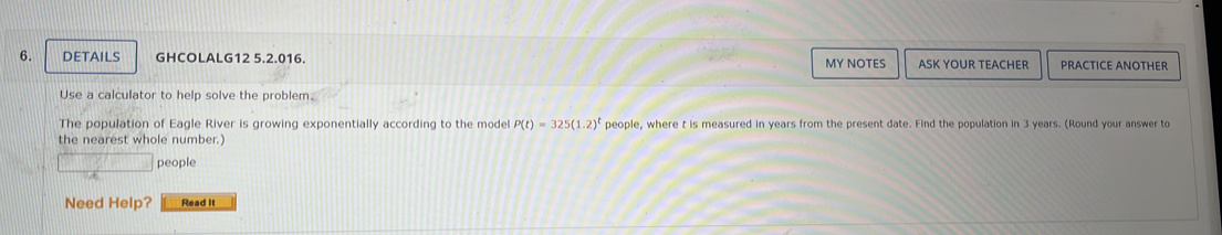 DETAILS GHCOLALG12 5.2.016. MY NOTES ASK YOUR TEACHER PRACTICE ANOTHER 
Use a calculator to help solve the problem. 
The population of Eagle River is growing exponentially according to the model P(t)=325(1.2)^t people, where t is measured in years from the present date. Find the population in 3 years. (Round your answer to 
the nearest whole number. 
people 
Need Help? Read it