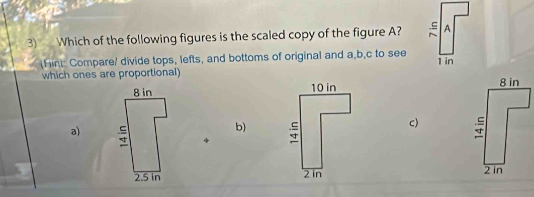 Which of the following figures is the scaled copy of the figure A? 
(Hint: Compare/ divide tops, lefts, and bottoms of original and a, b, c to see 
which ones are proportional)
8 in
c)
a)
b)
25in