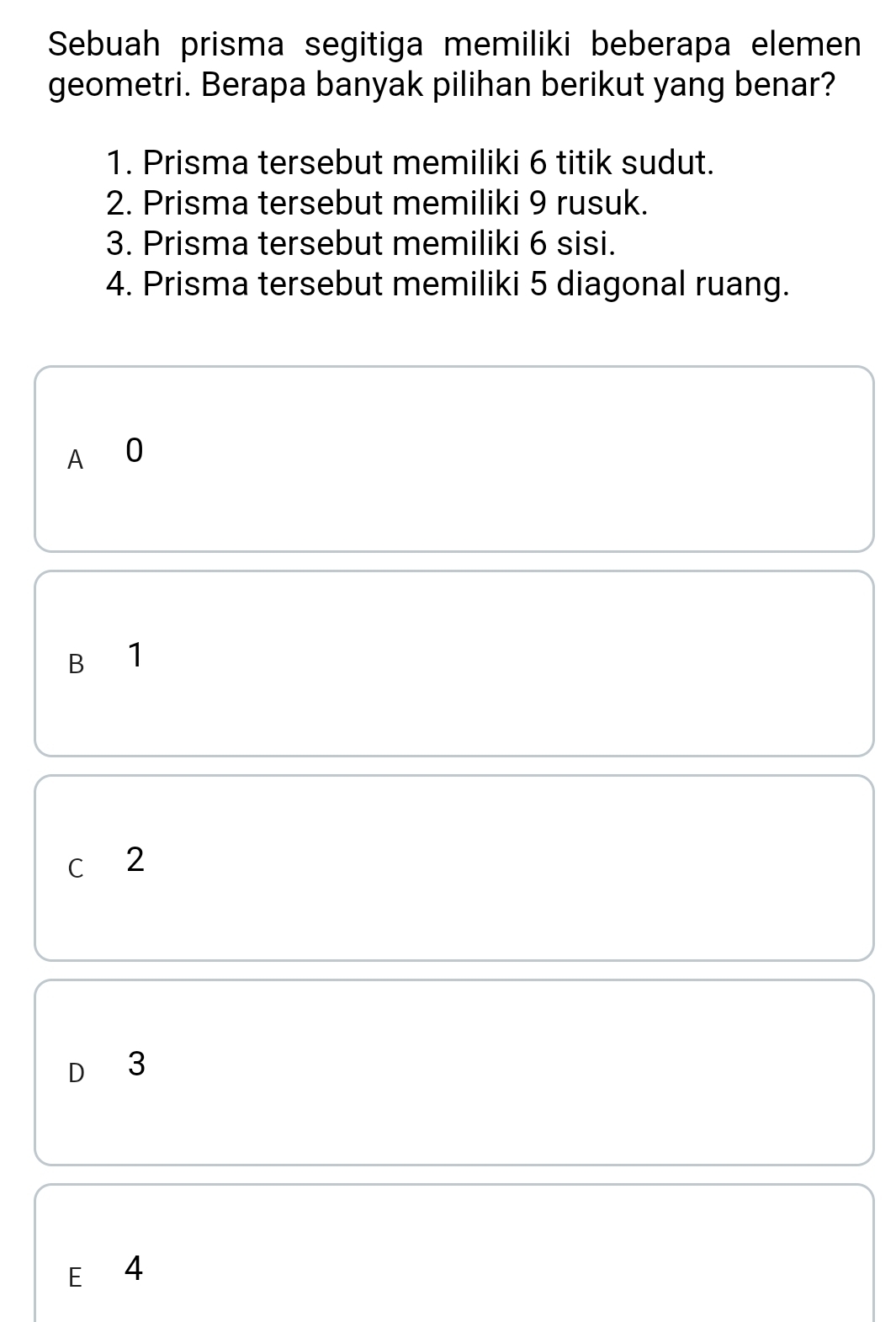 Sebuah prisma segitiga memiliki beberapa elemen
geometri. Berapa banyak pilihan berikut yang benar?
1. Prisma tersebut memiliki 6 titik sudut.
2. Prisma tersebut memiliki 9 rusuk.
3. Prisma tersebut memiliki 6 sisi.
4. Prisma tersebut memiliki 5 diagonal ruang.
A 0
B 1
c 2
D₹ 3
E 4