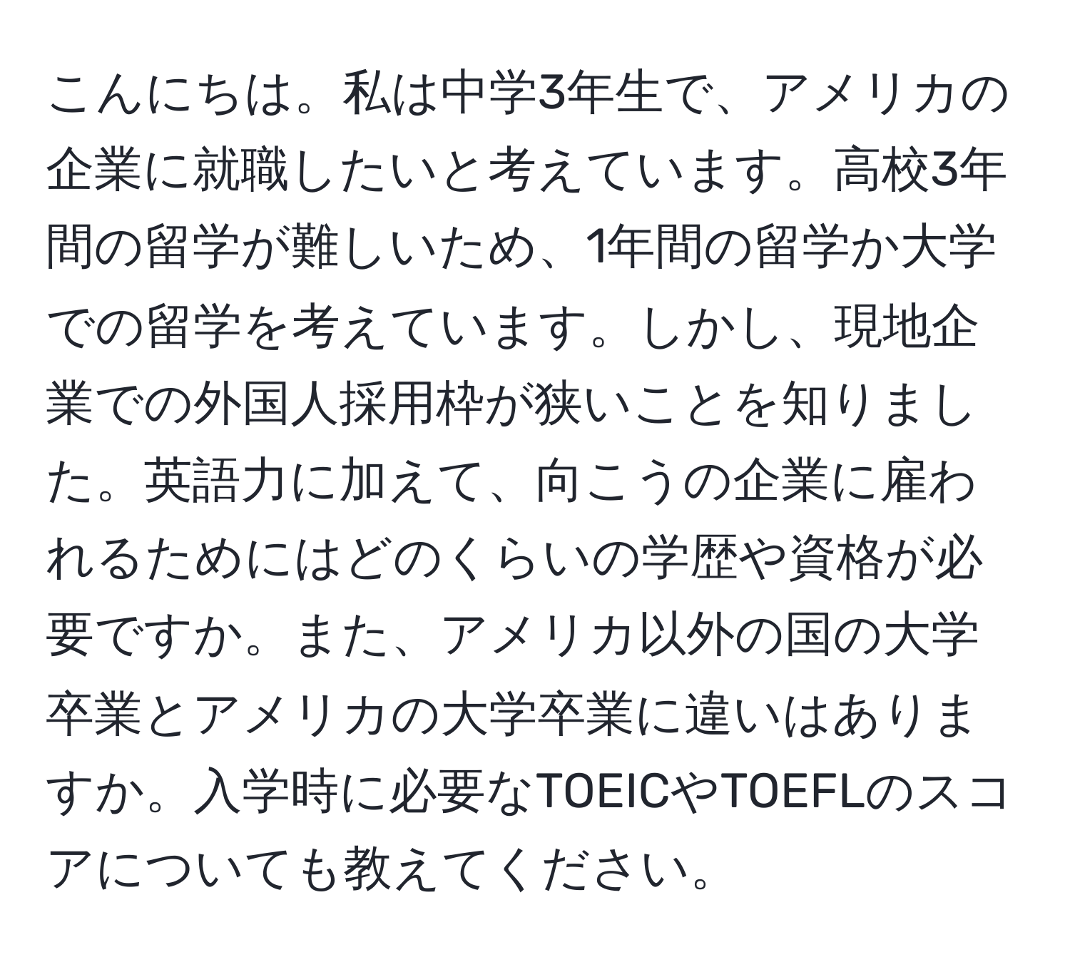 こんにちは。私は中学3年生で、アメリカの企業に就職したいと考えています。高校3年間の留学が難しいため、1年間の留学か大学での留学を考えています。しかし、現地企業での外国人採用枠が狭いことを知りました。英語力に加えて、向こうの企業に雇われるためにはどのくらいの学歴や資格が必要ですか。また、アメリカ以外の国の大学卒業とアメリカの大学卒業に違いはありますか。入学時に必要なTOEICやTOEFLのスコアについても教えてください。