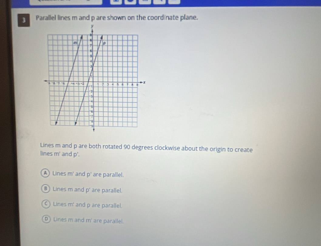 Parallel lines m and p are shown on the coordinate plane.
Lines m and p are both rotated 90 degrees clockwise about the origin to create
lines m^1 and p'.
A Lines m^1 and p' are parallel.
B Lines m and p' are parallel.
C Lines m! and p are parallel.
D Lines m and m^1 are parallel.