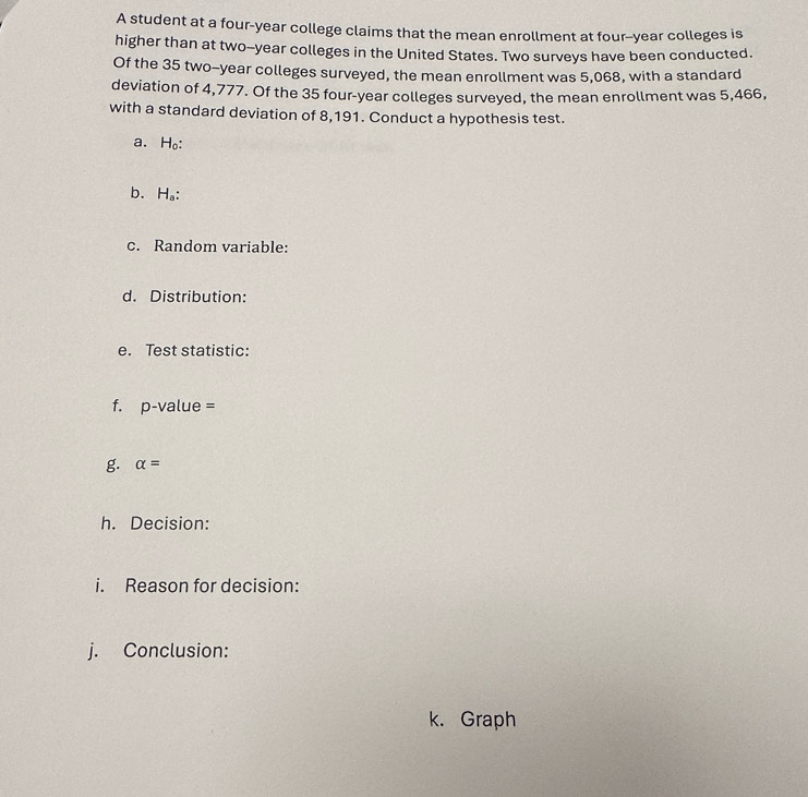 A student at a four-year college claims that the mean enrollment at four--year colleges is 
higher than at two--year colleges in the United States. Two surveys have been conducted. 
Of the 35 two-year colleges surveyed, the mean enrollment was 5,068, with a standard 
deviation of 4,777. Of the 35 four-year colleges surveyed, the mean enrollment was 5,466, 
with a standard deviation of 8,191. Conduct a hypothesis test. 
a.H₀: 
b. H_a : 
c. Random variable: 
d. Distribution: 
e. Test statistic: 
f. p-value =
g. alpha =
h. Decision: 
i. Reason for decision: 
j. Conclusion: 
k. Graph