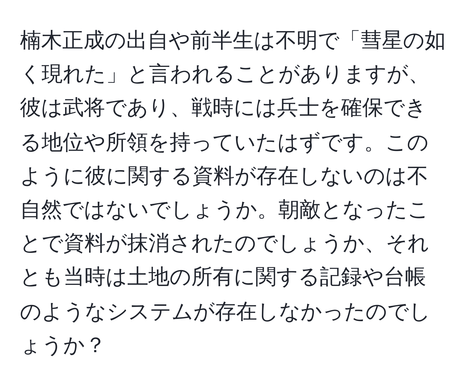 楠木正成の出自や前半生は不明で「彗星の如く現れた」と言われることがありますが、彼は武将であり、戦時には兵士を確保できる地位や所領を持っていたはずです。このように彼に関する資料が存在しないのは不自然ではないでしょうか。朝敵となったことで資料が抹消されたのでしょうか、それとも当時は土地の所有に関する記録や台帳のようなシステムが存在しなかったのでしょうか？