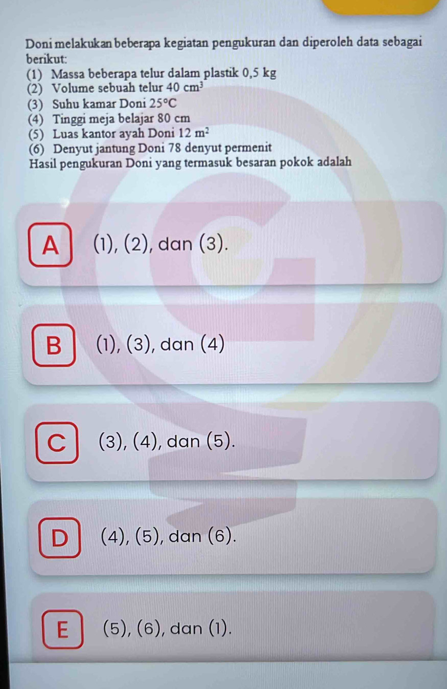 Doni melakukan beberapa kegiatan pengukuran dan diperoleh data sebagai
berikut:
(1) Massa beberapa telur dalam plastik 0,5 kg
(2) Volume sebuah telur 40cm^3
(3) Suhu kamar Doni 25°C
(4) Tinggi meja belajar 80 cm
(5) Luas kantor ayah Doni 12m^2
(6) Denyut jantung Doni 78 denyut permenit
Hasil pengukuran Doni yang termasuk besaran pokok adalah
A (1), (2), dan (3).
B (1), (3), dan (4)
C (3), (4), dan (5).
D (4), (5), dan (6).
E (5), (6), dan (1).