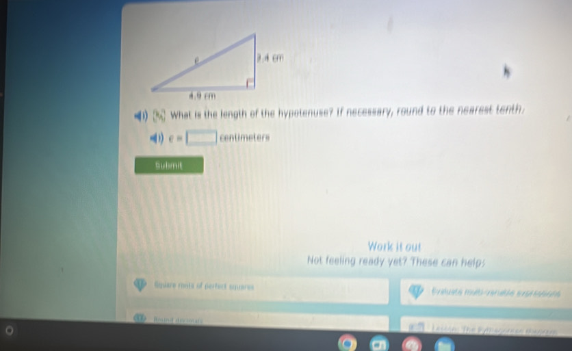 (3a) What is the length of the hypotenuse? If necessary, round to the nearest tenth.
e=□ centimeters
Submit 
Work it out 
Not feeling ready yet? These can help; 
Square monts of perfect squares Evalueta mulo marede sratetts 
Rmina déciotals - Lasson The Kymagonise magrm