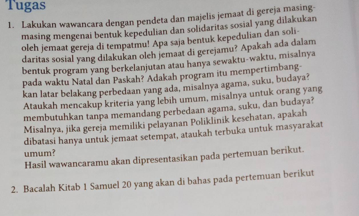 Tugas 
1. Lakukan wawancara dengan pendeta dan majelis jemaat di gereja masing- 
masing mengenai bentuk kepedulian dan solidaritas sosial yang dilakukan 
oleh jemaat gereja di tempatmu! Apa saja bentuk kepedulian dan soli- 
daritas sosial yang dilakukan oleh jemaat di gerejamu? Apakah ada dalam 
bentuk program yang berkelanjutan atau hanya sewaktu-waktu, misalnya 
pada waktu Natal dan Paskah? Adakah program itu mempertimbang- 
kan latar belakang perbedaan yang ada, misalnya agama, suku, budaya? 
Ataukah mencakup kriteria yang lebih umum, misalnya untuk orang yang 
membutuhkan tanpa memandang perbedaan agama, suku, dan budaya? 
Misalnya, jika gereja memiliki pelayanan Poliklinik kesehatan, apakah 
dibatasi hanya untuk jemaat setempat, ataukah terbuka untuk masyarakat 
umum? 
Hasil wawancaramu akan dipresentasikan pada pertemuan berikut. 
2. Bacalah Kitab 1 Samuel 20 yang akan di bahas pada pertemuan berikut