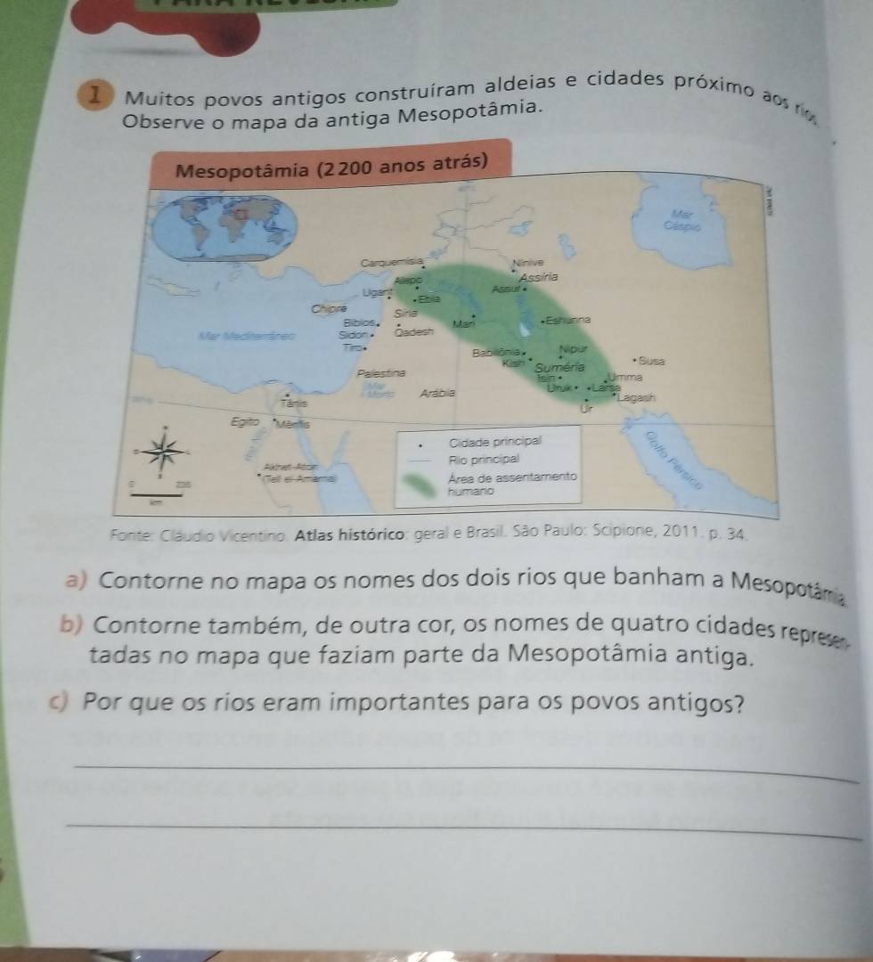 Muitos povos antigos construiram aldeias e cidades próximo ao r 
Observe o mapa da antiga Mesopotâmia. 
Fonte: Cláudio Vicentino. Atlas histórico: 4. 
a) Contorne no mapa os nomes dos dois rios que banham a Mesopotâmia 
b) Contorne também, de outra cor, os nomes de quatro cidades represe 
tadas no mapa que faziam parte da Mesopotâmia antiga. 
c) Por que os rios eram importantes para os povos antigos? 
_ 
_