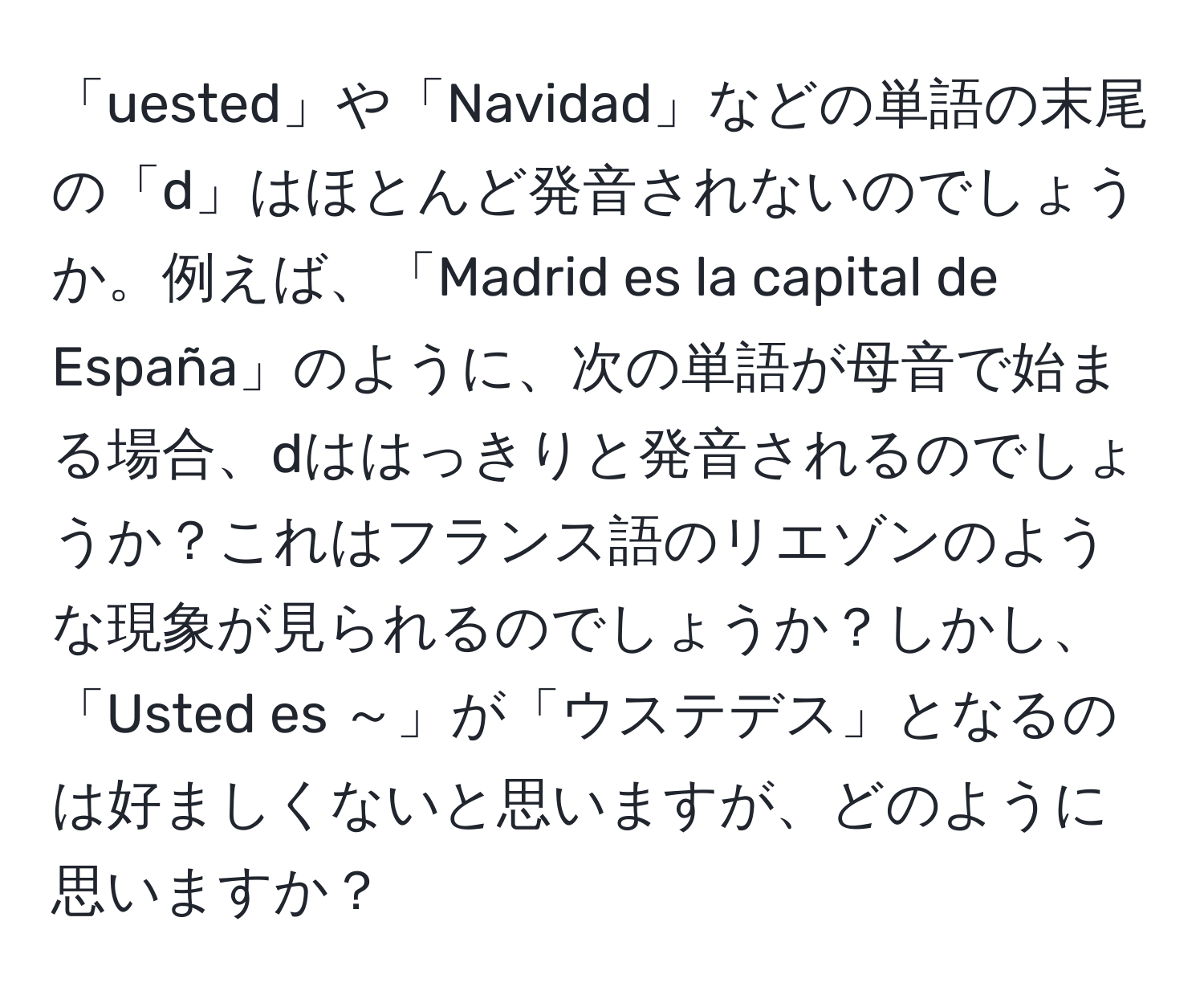 「uested」や「Navidad」などの単語の末尾の「d」はほとんど発音されないのでしょうか。例えば、「Madrid es la capital de España」のように、次の単語が母音で始まる場合、dははっきりと発音されるのでしょうか？これはフランス語のリエゾンのような現象が見られるのでしょうか？しかし、「Usted es ～」が「ウステデス」となるのは好ましくないと思いますが、どのように思いますか？