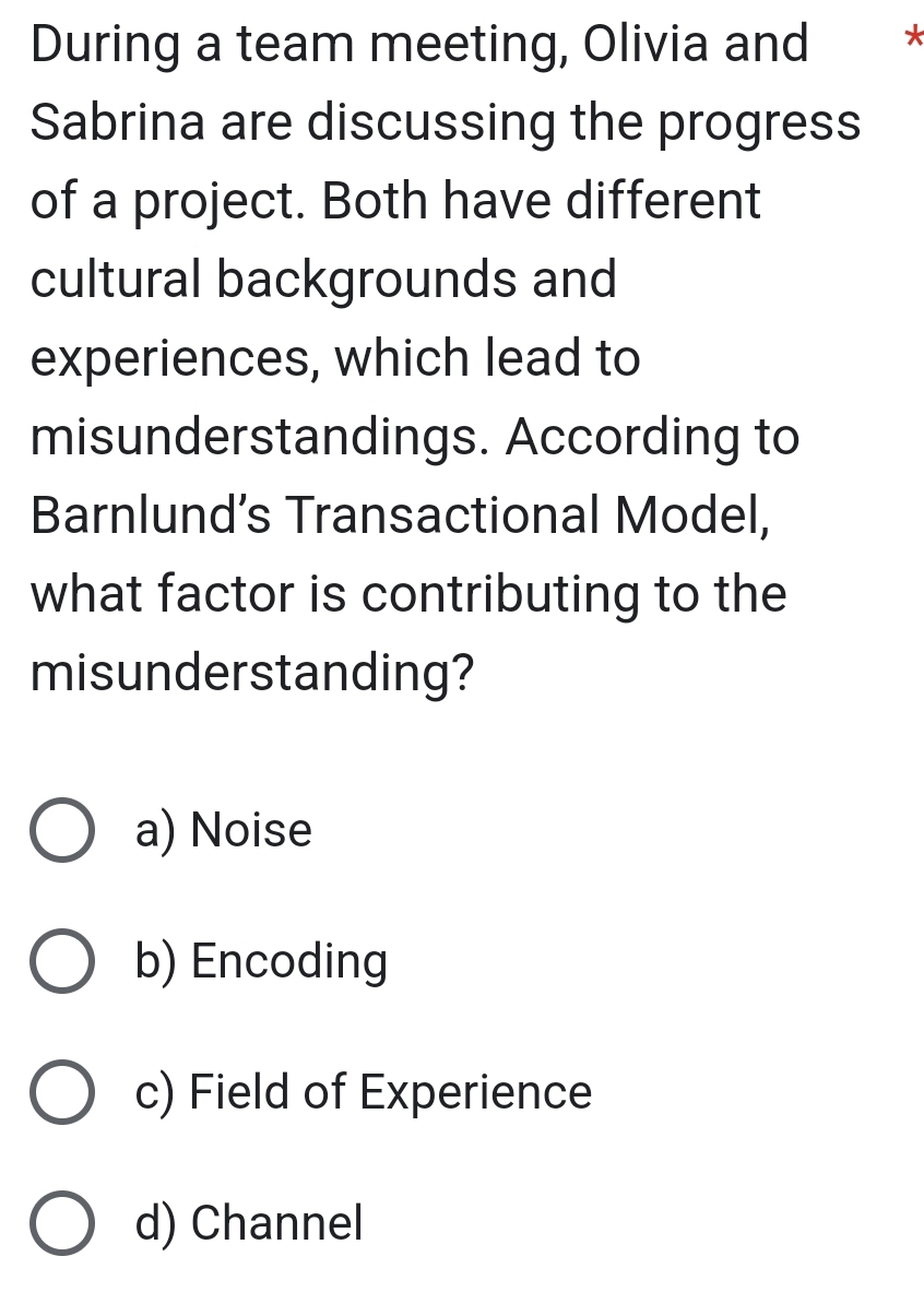 During a team meeting, Olivia and *
Sabrina are discussing the progress
of a project. Both have different
cultural backgrounds and
experiences, which lead to
misunderstandings. According to
Barnlund’s Transactional Model,
what factor is contributing to the
misunderstanding?
a) Noise
b) Encoding
c) Field of Experience
d) Channel