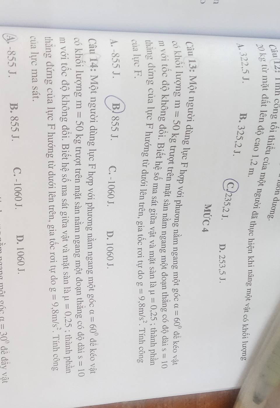 lớn dương.
Câu 12: Tình công tối thiểu của một người đã thực hiện khi nâng một vật có khối lượng
20 kg từ mặt đất lên độ cao 1,2 m.
A. 322,5 J. B. 325, 2 J.
C. 235, 2 J. D. 253,5 J.
a
MỨC 4
Câu 13: Một người dùng lực F hợp với phương nằm ngang một góc alpha =60° đề kéo vật
có khổi lượng m=50kg trượt trên mặt sàn nằm ngang một đoạn thắng có độ dài s=10
m với tốc độ không đổi. Biết hệ số ma sát giữa vật và mặt sàn là mu =0,25; thành phần
thăng đứng của lực F hướng từ dưới lên trên, gia tốc rơi tự do g=9, 8m/s^2. Tính công
của lực F.
A. -855 J. B. 855 J. C. -1060 J. D. 1060 J.
Câu 14: Một người dùng lực F hợp với phương nằm ngang một góc alpha =60° đề kéo vật
có khổi lượng m=50kg trượt trên mặt sàn nằm ngang một đoạn thẳng có độ dài s=10
m với tốc độ không đổi. Biết hệ số ma sát giữa vật và mặt sàn là mu =0,25; thành phần
thăng đứng của lực F hướng từ dưới lên trên, gia tốc rơi tự do g=9, 8m/s^2. Tính công
của lực ma sát.
A. -855 J. B. 855 J. C. -1060 J. D. 1060 J.
gang một gốc alpha =30° đề đầy vật