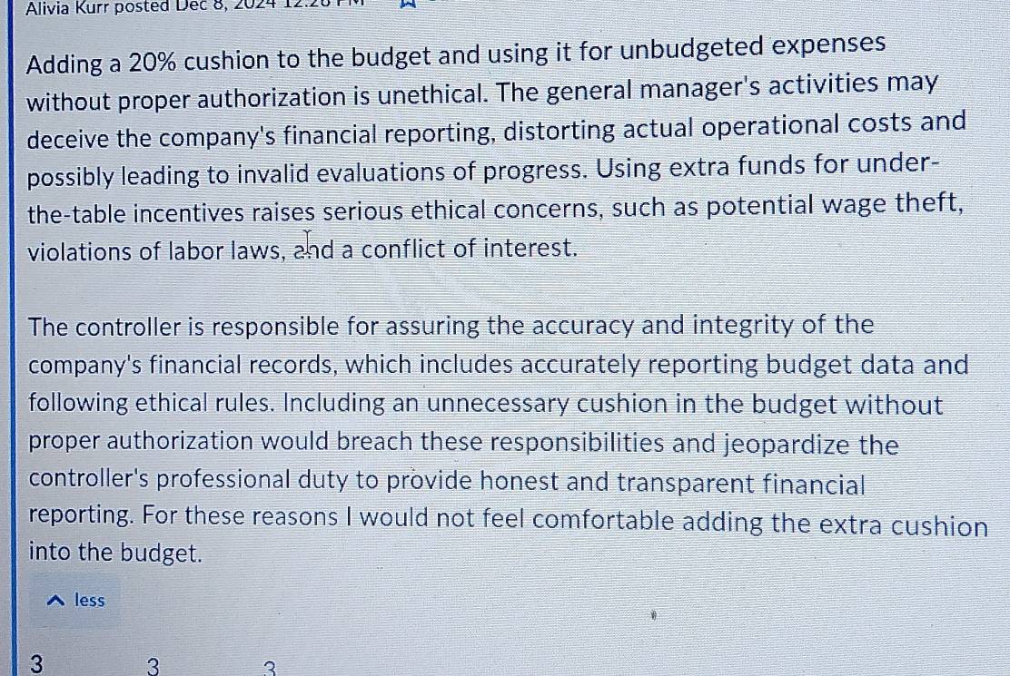Alivia Kurr posted Dec 8, 2024 12.26 
Adding a 20% cushion to the budget and using it for unbudgeted expenses 
without proper authorization is unethical. The general manager's activities may 
deceive the company's financial reporting, distorting actual operational costs and 
possibly leading to invalid evaluations of progress. Using extra funds for under- 
the-table incentives raises serious ethical concerns, such as potential wage theft, 
violations of labor laws, and a conflict of interest. 
The controller is responsible for assuring the accuracy and integrity of the 
company's financial records, which includes accurately reporting budget data and 
following ethical rules. Including an unnecessary cushion in the budget without 
proper authorization would breach these responsibilities and jeopardize the 
controller's professional duty to provide honest and transparent financial 
reporting. For these reasons I would not feel comfortable adding the extra cushion 
into the budget. 
less 
3 3
3