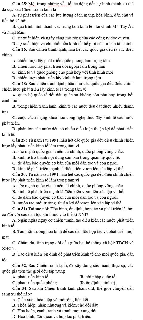 Một trong những yếu tổ tác động đến sự hình thành xu thế
đa cực sau Chiến tranh lạnh là
A. sự phát triển của các lực lượng cách mạng, hòa bình, dân chủ và
tiến bộ xã hội.
B. quá trình hình thành các trung tâm kinh tế - tài chính Mĩ -Tây Âu
và Nhật Bản.
C. sự xuất hiện và ngày càng mở rộng của các công ty độc quyền.
D. sự xuất hiện và chi phối nền kinh tế thế giới của tư bản tài chính.
Câu 26: Sau Chiến tranh lạnh, hầu hết các quốc gia đều ra sức điều
chỉnh
A. chiến lược lấy phát triển quốc phòng làm trọng tâm.
B. chiến lược lấy phát triển đối ngoại làm trọng tâm
C. kinh tế và quốc phòng cho phù hợp với tình hình mới.
D. chiến lược phát triển lấy kinh tế làm trọng tậm.
Câu 28: Sau chiến tranh lạnh, hầu như các quốc gia đều điều chỉnh
chiến lược phát triển lấy kinh tế là trọng tâm vì
A. quan hệ quốc tế đổi đầu quân sự không còn phù hợp trong bối
cảnh mới.
B. trong chiến tranh lạnh, kinh tế các nước đều đạt được nhiều thành
tựu.
C. cuộc cách mạng khoa học-công nghệ thúc đẩy kinh tế các nước
phát triển.
D. phần lớn các nước đều có nhiều điều kiện thuận lợi để phát triển
kinh tế.
Câu 29: Từ năm sau 1991, hầu hết các quốc gia đều điều chỉnh chiến
lược lấy phát triển kinh tế làm trọng tâm vì
A. sức mạnh quốc gia là nền tài chính, quốc phòng vững chắc.
B. kinh tế trở thành nội dung căn bản trong quan hệ quốc tế.
C. để đảm bảo quyền cơ bản của mỗi dân tộc và con người.
D. kinh tế phát triển mạnh là điều kiện vươn lên xác lập vị thế.
Câu 30: Từ năm sau 1991, hầu hết các quốc gia đều điều chỉnh chiến
lược lấy phát triển kinh tế làm trọng tâm vì
A. sức mạnh quốc gia là nền tài chính, quốc phòng vững chắc.
B. kinh tế phát triển mạnh là điều kiện vươn lên xác lập vị thể.
C. để đảm bảo quyền cơ bản của mỗi dân tộc và con người.
D. muồn taọ môi trường thuận lợi để vươn lên xác lập vị thể.
Câu 31: Tại sao nói: Hòa bình, ổn định, hợp tác và phát triển là thời
cơ đổi với các dân tộc khi bước vào thể kỉ XXI?
A. Ngăn ngừa nguy cơ chiến tranh, tạo điều kiện các nước phát triển
kinh tế.
B. Tạo môi trường hòa bình để các dân tộc hợp tác và phát triển mọi
mặt.
C. Chẩm dứt tình trạng đổi đầu giữa hai hệ thống xã hội: TBCN và
XHCN.
D. Tạo điều kiện ổn định để phát triển kinh tế cho mọi quốc gia, dân
tộc.
Câu 32: Sau Chiến tranh lạnh, để xây dựng sức mạnh thực sự, các
quốc gia trên thế giới đều tập trung
A. phát triển kinh tế. B. hội nhập quốc tế.
C. phát triển quốc phòng. D. ổn định chính trị.
Câu 34: Sau khi Chiến tranh lạnh chẩm dứt, thể giới chuyển dần
sang xu thể nào?
A. Tiếp xúc, thỏa hiệp và mở rộng liên kết.
B. Thỏa hiệp, nhân nhượng và kiểm chế đổi đầu.
C. Hòa hoãn, cạnh tranh và tránh mọi xung đột.
D. Hòa bình, đổi thoại và hợp tác phát triển.