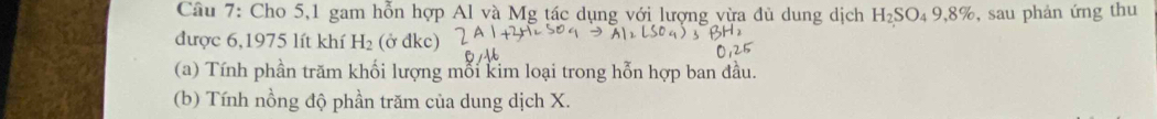 Cho 5,1 gam hỗn hợp Al và Mg tác dụng với lượng vừa đù dung dịch H_2SC 04 9,8%, sau phản ứng thu 
được 6,1975 lít khí H_2 (ở đkc) 
(a) Tính phần trăm khối lượng mỗi kim loại trong hỗn hợp ban đầu. 
(b) Tính nồng độ phần trăm của dung dịch X.