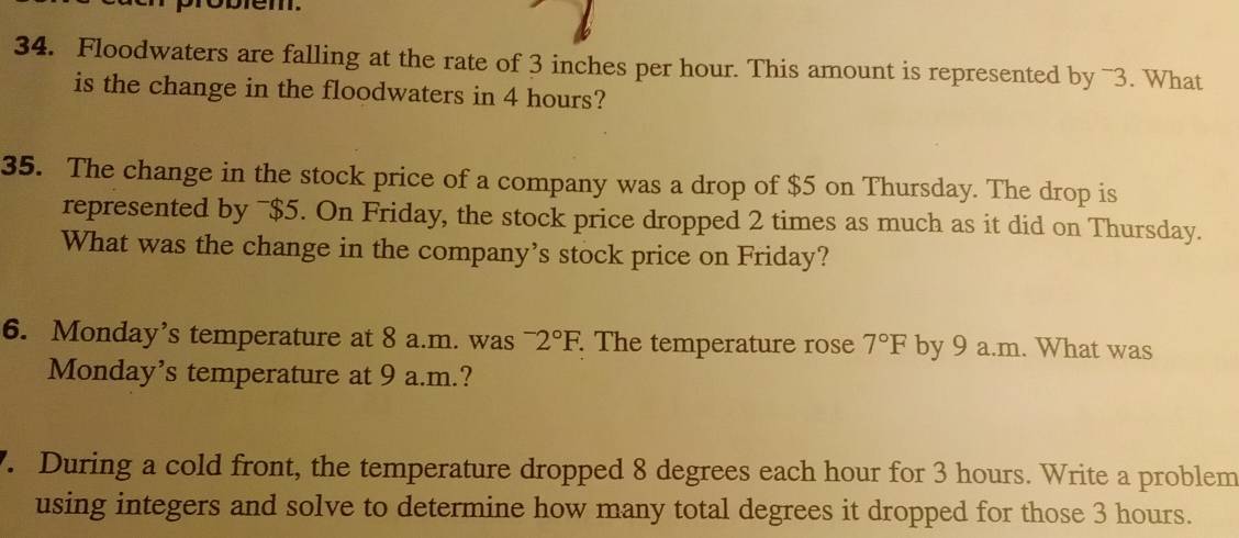 probiem. 
34. Floodwaters are falling at the rate of 3 inches per hour. This amount is represented by ~3. What 
is the change in the floodwaters in 4 hours? 
35. The change in the stock price of a company was a drop of $5 on Thursday. The drop is 
represented by ¯ $5. On Friday, the stock price dropped 2 times as much as it did on Thursday. 
What was the change in the company’s stock price on Friday? 
6. Monday’s temperature at 8 a.m. was^-2°F. The temperature rose 7°F by 9 a.m. What was 
Monday’s temperature at 9 a.m.? 
. During a cold front, the temperature dropped 8 degrees each hour for 3 hours. Write a problem 
using integers and solve to determine how many total degrees it dropped for those 3 hours.