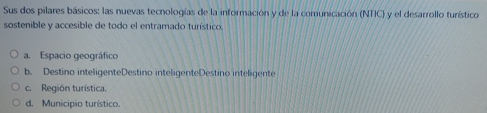 Sus dos pilares básicos: las nuevas tecnologías de la información y de la comunicación (NTIC) y el desarrollo turístico
sostenible y accesible de todo el entramado turístico.
a. Espacio geográfico
b. Destino inteligenteDestino inteligenteDestino inteligente
c. Región turística.
d. Municipio turístico.