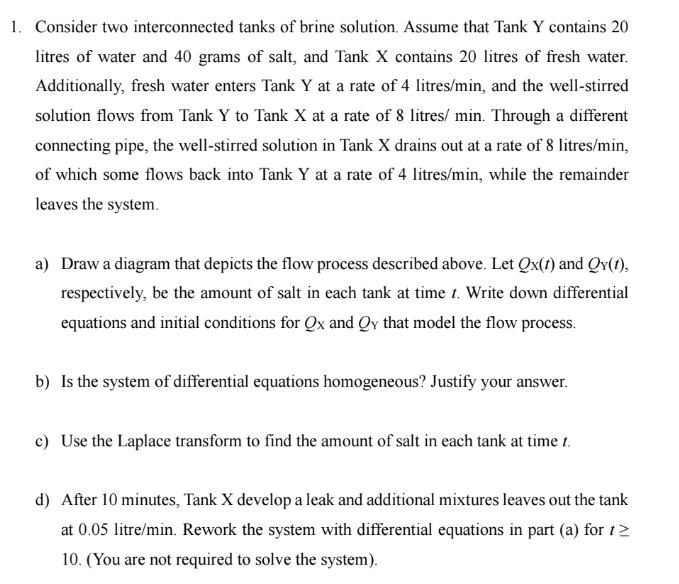 Consider two interconnected tanks of brine solution. Assume that Tank Y contains 20
litres of water and 40 grams of salt, and Tank X contains 20 litres of fresh water. 
Additionally, fresh water enters Tank Y at a rate of 4 litres/min, and the well-stirred 
solution flows from Tank Y to Tank X at a rate of 8 litres/ min. Through a different 
connecting pipe, the well-stirred solution in Tank X drains out at a rate of 8 litres/min, 
of which some flows back into Tank Y at a rate of 4 litres/min, while the remainder 
leaves the system. 
a) Draw a diagram that depicts the flow process described above. Let Qx(t) and Q_Y(t), 
respectively, be the amount of salt in each tank at time 1. Write down differential 
equations and initial conditions for Qx and Qy that model the flow process. 
b) Is the system of differential equations homogeneous? Justify your answer. 
c) Use the Laplace transform to find the amount of salt in each tank at time t. 
d) After 10 minutes, Tank X develop a leak and additional mixtures leaves out the tank 
at 0.05 litre/min. Rework the system with differential equations in part (a) for t≥
10. (You are not required to solve the system).