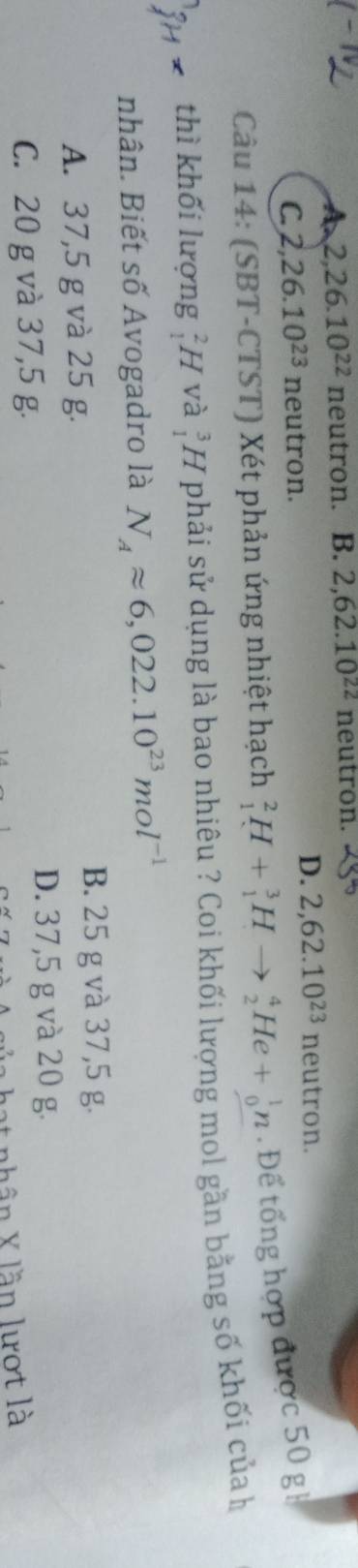 A 2, 26.10^(22) neutron. B. 2, 62.10^(22) neutron.
C. 2, 26.10^(23) neutron.
D. 2, 62.10^(23) neutron.
Câu 14: (SBT-CTST) Xét phản ứng nhiệt hạch _1^(2H+_1^3Hto _2^4He+_0^1n. Để tổng hợp được 50 gh
thì khối lượng H và beginarray)r 3 1endarray H phải sử dụng là bao nhiêu ? Coi khối lượng mol gần bằng số khối củah
nhân. Biết số Avogadro là N_Aapprox 6,022.10^(23)mol^(-1)
A. 37,5 g và 25 g.
B. 25 g và 37,5 g.
D. 37,5 g và 20 g.
C. 20 g và 37,5 g.
hần X lần lượt là