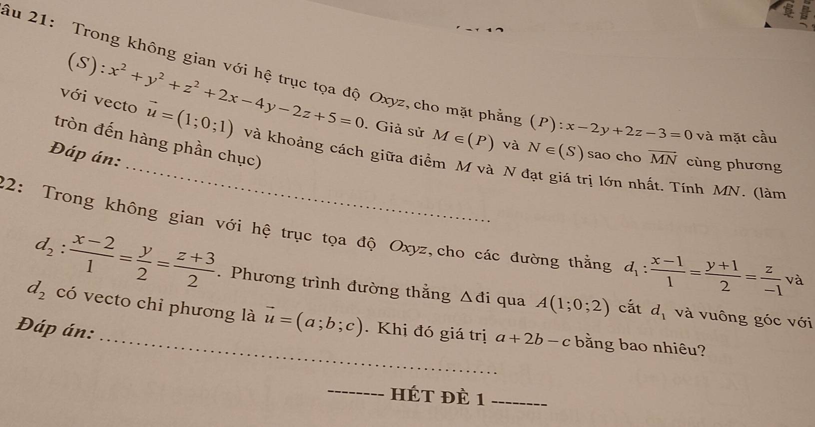 ầu 21: Trong không gian với hệ trục tọa độ Oxyz,cho mặt phẳng (S):
x^2+y^2+z^2+2x-4y-2z+5=0. Giả sử M∈ (P) và N∈ (S) sao cho
(P):x-2y+2z-3=0 và mặt cầu 
tròn đến hàng phần chục) 
với vecto_ vector u=(1;0;1) và khoảng cách giữa điểm M và N đạt giá trị lớn nhất. Tính MN. (làm 
Đáp án: vector MN cùng phương 
22: Trong không gian với hệ trục tọa độ Oxyz,cho các đường thằng d_1: (x-1)/1 = (y+1)/2 = z/-1 va
d_2: (x-2)/1 = y/2 = (z+3)/2 . Phương trình đường thằng Δđi qua A(1;0;2) cắt d_1 và vuông góc với
d_2 có vecto chỉ phương là vector u=(a;b;c). Khị đó giá trị a+2b-c
Đáp án: 
_bằng bao nhiêu? 
_hÉT ĐÈ 1_