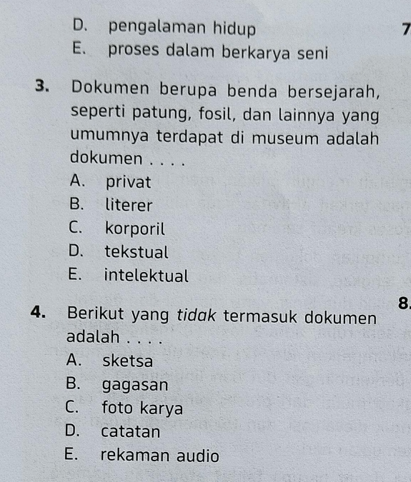 D. pengalaman hidup 7
E. proses dalam berkarya seni
3. Dokumen berupa benda bersejarah,
seperti patung, fosil, dan lainnya yang
umumnya terdapat di museum adalah
dokumen . . . .
A. privat
B. literer
C. korporil
D. tekstual
E. intelektual
8.
4. Berikut yang tidak termasuk dokumen
adalah . . . .
A. sketsa
B. gagasan
C. foto karya
D. catatan
E. rekaman audio