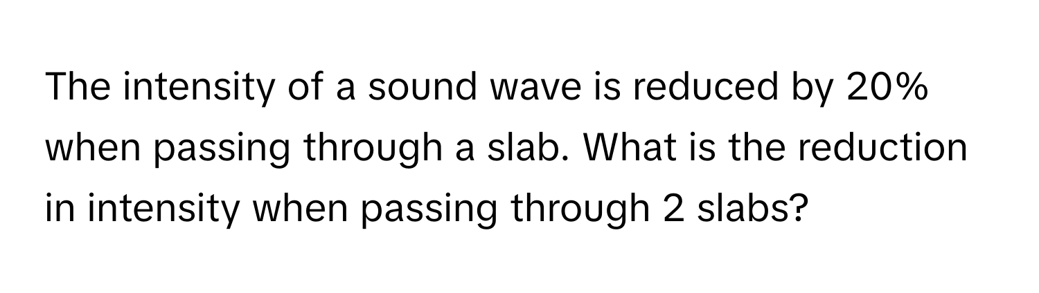 The intensity of a sound wave is reduced by 20% when passing through a slab. What is the reduction in intensity when passing through 2 slabs?