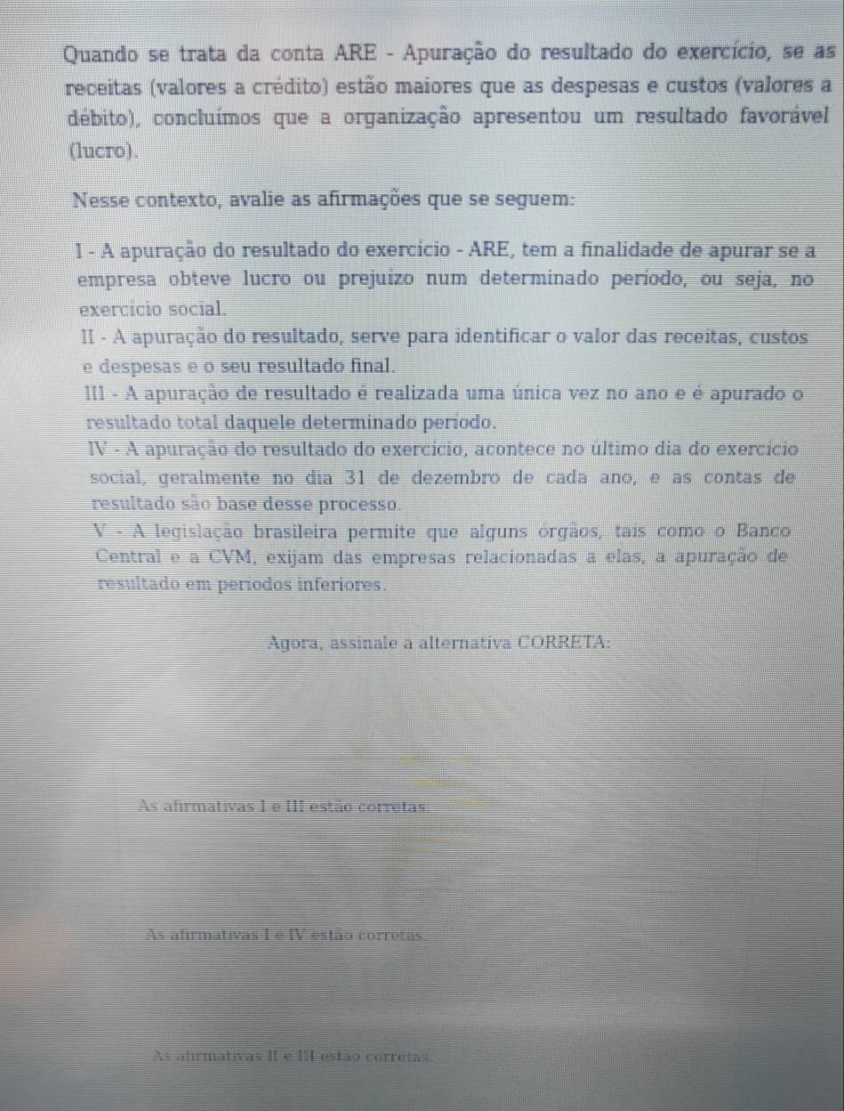 Quando se trata da conta ARE - Apuração do resultado do exercício, se as
receitas (valores a crédito) estão maiores que as despesas e custos (valores a
débito), concluímos que a organização apresentou um resultado favorável
(lucro).
Nesse contexto, avalie as afirmações que se seguem:
1 - A apuração do resultado do exercício - ARE, tem a finalidade de apurar se a
empresa obteve lucro ou prejuízo num determinado período, ou seja, no
exercício social.
II - A apuração do resultado, serve para identificar o valor das receitas, custos
e despesas e o seu resultado final.
III - A apuração de resultado é realizada uma única vez no ano e é apurado o
resultado total daquele determinado período.
IV - A apuração do resultado do exercício, acontece no último dia do exercício
social, geralmente no día 31 de dezembro de cada año, e as contas de
resultado são base desse processo.
V - A legislação brasileira permite que alguns órgãos, tais como o Banco
Central e a CVM, exijam das empresas relacionadas a elas, a apuração de
resultado em períodos inferiores.
Agora, assinale a alternativa CORRETA:
As afirmativas 1 e III estão corretas.
As afirmativas I e IV estão corretas
As afirmativas II e 1I estão corretas.