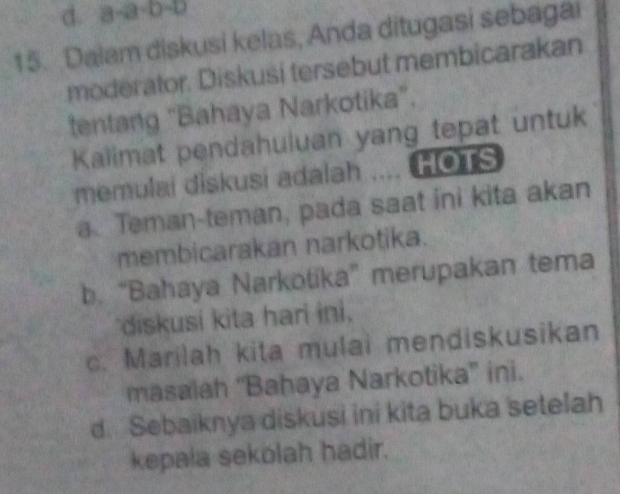 d. a· a· 0-0
15. Dalam diskusi kelas, Anda ditugasi sebagai
moderator. Diskusi tersebut membicarakan
tentang “Bahaya Narkotika”.
Kalimat pendahuluan yang tepat untuk
memulai diskusi adalah .... HOTS
a Teman-teman, pada saat ini kita akan
membicarakan narkotika.
b. “Bahaya Narkotika” merupakan tema
diskusi kita hari ini.
c. Marilah kita mulai mendiskusikan
masaiah “Bahaya Narkotika” ini.
d. Sebaiknya diskusi ini kita buka setelah
kepala sekolah hadir.