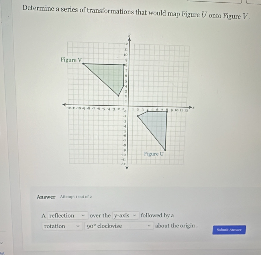 Determine a series of transformations that would map Figure Ü onto Figure V. 
Answer Attempt 1 out of 2 
A reflection over the y-axis followed by a 
rotation 90° clockwise about the origin . 
Submit Answer