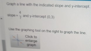 Graph a line with the indicated slope and y-intercept. 
slope = 4/7  and y-intercept (0,3)
Use the graphing tool on the right to graph the line. 
Click to 
enlarge 
graph