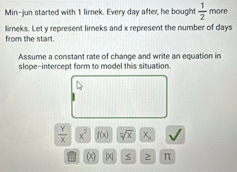 Min-jun started with 1 lirnek. Every day after, he bought  1/2  more 
lirneks. Let y represent lirneks and x represent the number of days
from the start. 
Assume a constant rate of change and write an equation in 
slope-intercept form to model this situation.
 Y/X  x^2 f(x) sqrt[n](x) X_n
''' (x) |X| π