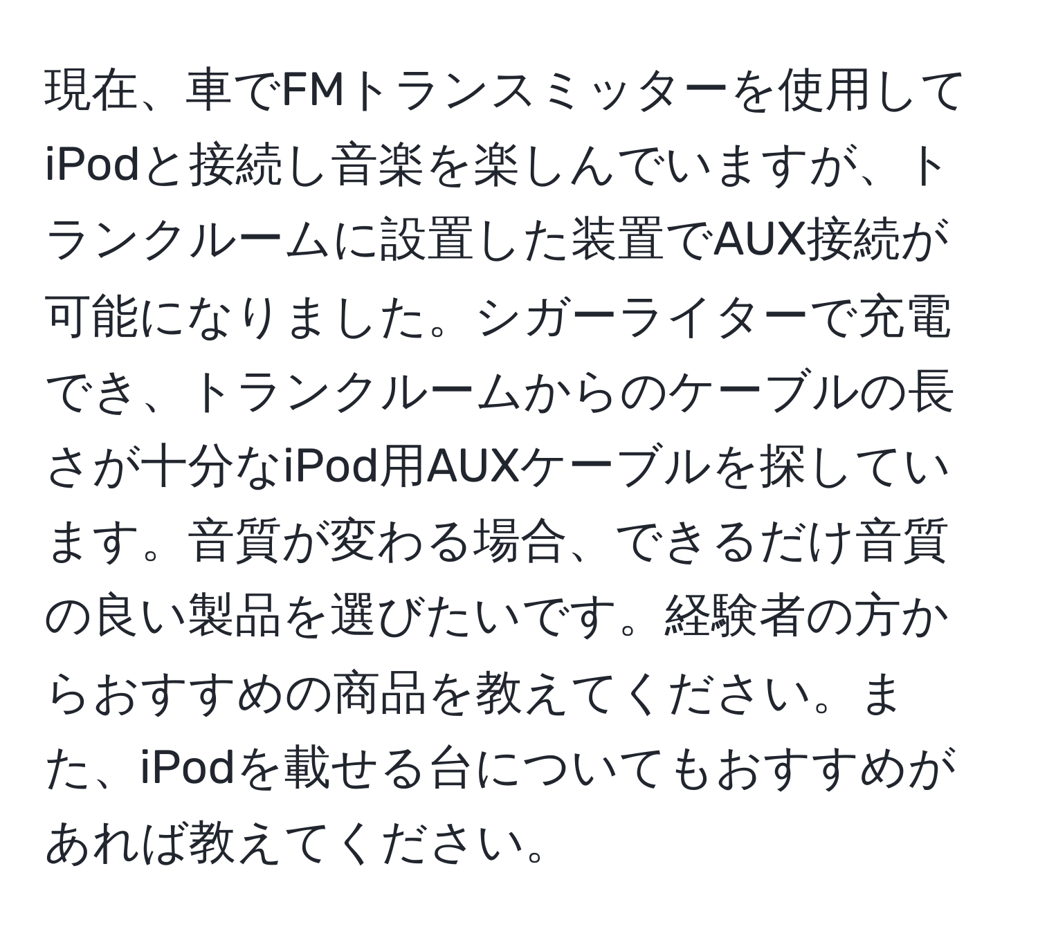 現在、車でFMトランスミッターを使用してiPodと接続し音楽を楽しんでいますが、トランクルームに設置した装置でAUX接続が可能になりました。シガーライターで充電でき、トランクルームからのケーブルの長さが十分なiPod用AUXケーブルを探しています。音質が変わる場合、できるだけ音質の良い製品を選びたいです。経験者の方からおすすめの商品を教えてください。また、iPodを載せる台についてもおすすめがあれば教えてください。