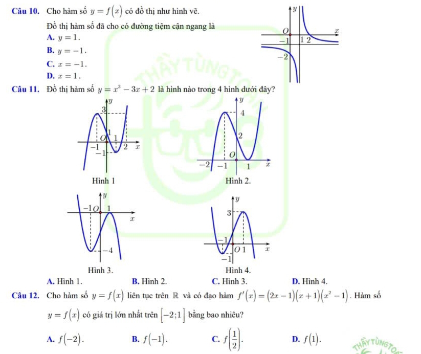 Cho hàm số y=f(x) có đồ thị như hình vẽ.
Đồ thị hàm số đã cho có đường tiệm cận ngang là
A. y=1.
B. y=-1.
C. x=-1.
D. x=1. 
Câu 11. Đồ thị hàm số y=x^3-3x+2 là hình nào trong 4 hình dướ
Hình l 
Hình 3. Hình 4.
A. Hình 1. B. Hình 2. C. Hình 3. D. Hình 4.
Câu 12. Cho hàm số y=f(x) liên tục trên R và có đạo hàm f'(x)=(2x-1)(x+1)(x^2-1). Hàm số
y=f(x) có giá trị lớn nhất trên [-2;1] bằng bao nhiêu?
A. f(-2). B. f(-1). C. f( 1/2 ). D. f(1).