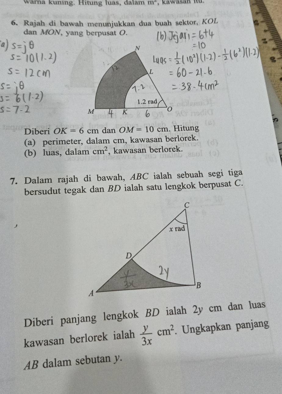 warna kuning. Hitung luas, dalam m^2 , kawasan itu. 
6. Rajah di bawah menunjukkan dua buah sektor, KOL 
dan MON, yang berpusat O. 
Diberi OK=6 cm dan OM=10cm. Hitung 
(a) perimeter, dalam cm, kawasan berlorek. 
(b) luas, dalam cm^2 , kawasan berlorek. 
7. Dalam rajah di bawah, ABC ialah sebuah segi tiga 
bersudut tegak dan BD ialah satu lengkok berpusat C. 
Diberi panjang lengkok BD ialah 2y cm dan luas 
kawasan berlorek ialah  y/3x cm^2. Ungkapkan panjang
AB dalam sebutan y.