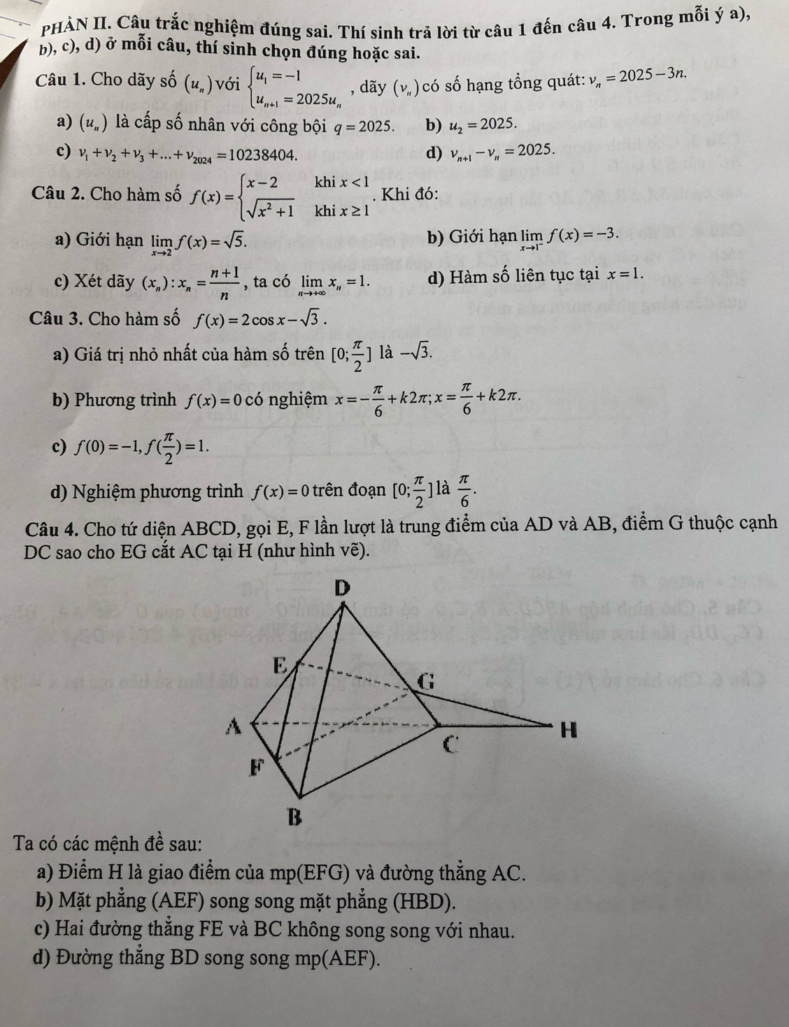 PHÀN II. Câu trắc nghiệm đúng sai. Thí sinh trả lời từ câu 1 đến câu 4. Trong mỗi ý a),
b), c), d) ở mỗi câu, thí sinh chọn đúng hoặc sai.
Câu 1. Cho dãy số (u_n) với beginarrayl u_1=-1 u_n+1=2025u_nendarray. , dãy (nu _H ) có số hạng tổng quát: v_n=2025-3n.
a) (u_n) là cấp số nhân với công bội q=2025. b) u_2=2025.
c) nu _1+nu _2+nu _3+...+nu _2024=10238404. d) v_n+1-v_n=2025.
Câu 2. Cho hàm số f(x)=beginarrayl x-2khix<1 sqrt(x^2+1)khix≥ 1endarray.. Khi đó:
a) Giới hạn limlimits _xto 2f(x)=sqrt(5). b) Giới hạn limlimits _xto 1^-f(x)=-3.
c) Xét dãy (x_n):x_n= (n+1)/n  , ta có limlimits _nto +∈fty x_n=1. d) Hàm số liên tục tại x=1.
Câu 3. Cho hàm số f(x)=2cos x-sqrt(3).
a) Giá trị nhỏ nhất của hàm số trên [0; π /2 ] là -sqrt(3).
b) Phương trình f(x)=0cdot 0 nghiệm x=- π /6 +k2π ;x= π /6 +k2π .
c) f(0)=-1,f( π /2 )=1.
d) Nghiệm phương trình f(x)=0 trên đoạn [0; π /2 ] là  π /6 .
Câu 4. Cho tứ diện ABCD, gọi E, F lần lượt là trung điểm của AD và AB, điểm G thuộc cạnh
DC sao cho EG cắt AC tại H (như hình vẽ).
Ta có các mệnh đề sau:
a) Điểm H là giao điểm của mp(EFG) và đường thẳng AC.
b) Mặt phẳng (AEF) song song mặt phẳng (HBD).
c) Hai đường thẳng FE và BC không song song với nhau.
d) Đường thẳng BD song song mp(AEF).