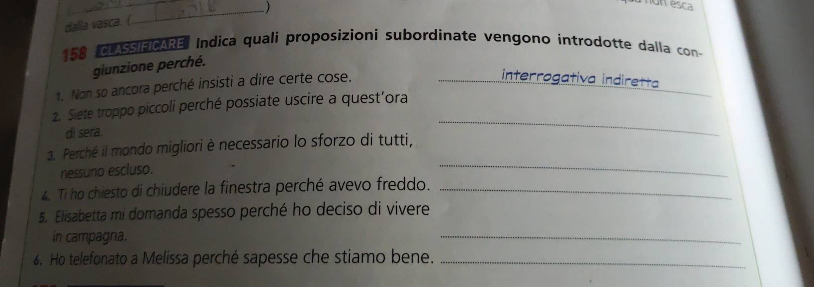 ) 
on esca 
dalla vasca. (
158 CLASSIFICARE: Indica quali proposizioni subordinate vengono introdotte dalla con- 
giunzione perché. 
. Non so ancora perché insisti a dire certe cose. 
_interrogativa indiretta 
2. Siete troppo piccoli perché possiate uscire a quest’ora 
di sera. 
_ 
3. Perché il mondo migliori è necessario lo sforzo di tutti, 
nessuno escluso. 
_ 
4. Ti ho chiesto di chiudere la finestra perché avevo freddo._ 
5. Elisabetta mi domanda spesso perché ho deciso di vivere 
in campagna. 
_ 
6. Ho telefonato a Melissa perché sapesse che stiamo bene._