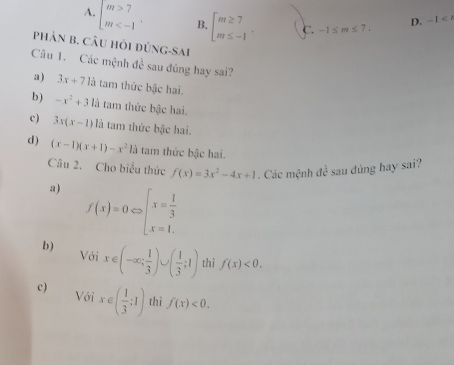 A. beginarrayl m>7 m . B. beginarrayl m≥ 7 m≤ -1endarray.. c. -1≤ m≤ 7.
D. -1
PHảN B. CÂU Hỏi đúng-sai
Câu 1. Các mệnh đề sau đúng hay sai?
a) 3x+71a tam thức bậc hai.
b) -x^2+3 là tam thức bậc hai.
c) 3x(x-1) là tam thức bậc hai.
d ) (x-1)(x+1)-x^21a là tam thức bậc hai.
Câu 2. Cho biểu thức f(x)=3x^2-4x+1. Các mệnh đề sau đúng hay sai?
a) f(x)=0Leftrightarrow beginarrayl x= 1/3  x=1.endarray.
b) Với x∈ (-∈fty ; 1/3 )∪ ( 1/3 ;1) thì f(x)<0</tex>.
c) Với x∈ ( 1/3 ;1) thì f(x)<0</tex>.