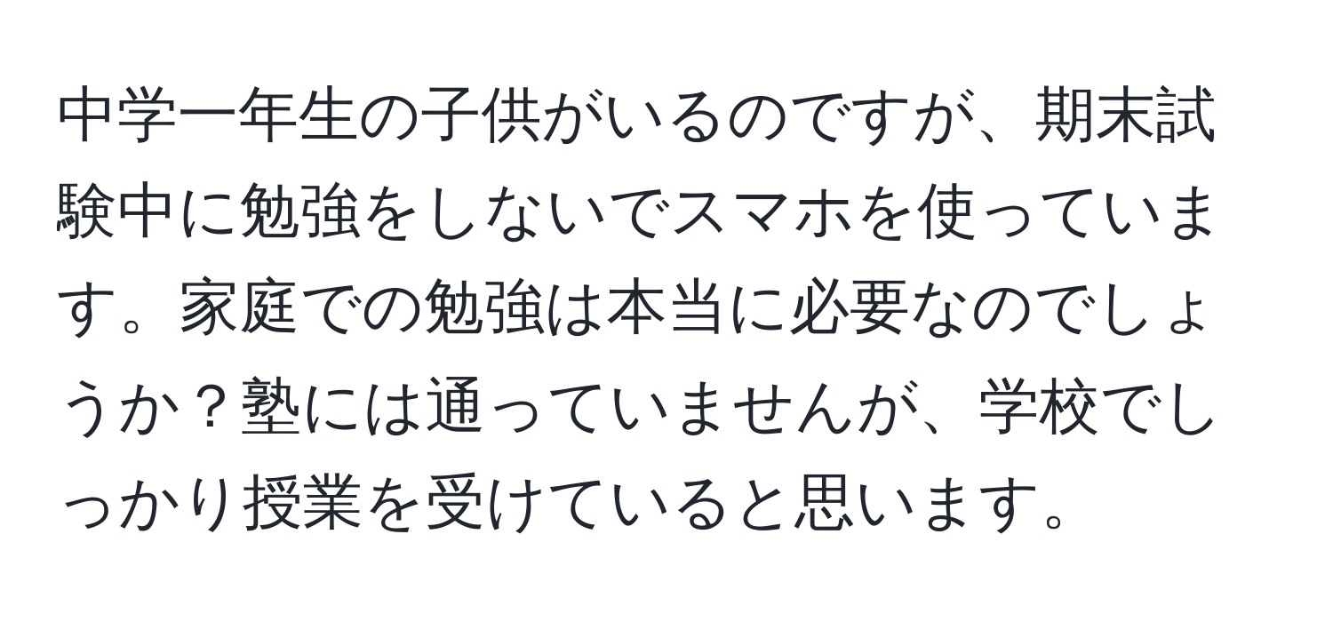 中学一年生の子供がいるのですが、期末試験中に勉強をしないでスマホを使っています。家庭での勉強は本当に必要なのでしょうか？塾には通っていませんが、学校でしっかり授業を受けていると思います。