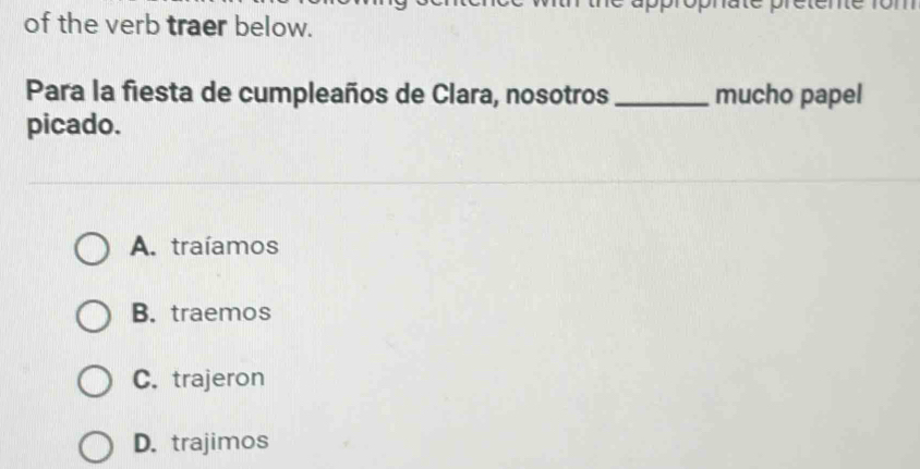 of the verb traer below.
Para la fiesta de cumpleaños de Clara, nosotros _mucho papel
picado.
A. traíamos
B. traemos
C. trajeron
D. trajimos