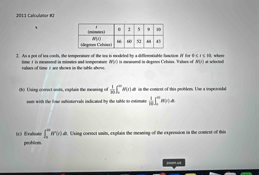 2011 Calculator #2
2. As a pot of tea cools, the temperature of the tea is modeled by a differentiable function H for 0≤ t≤ 10 , where
time  is measured in minutes and temperature H(t) is measured in degrees Celsius. Values of H(t) at selected
values of time t are shown in the table above.
(b) Using correct units, explain the meaning of  1/10 ∈t _0^((10)H(t)d dt in the context of this problem. Use a trapezoidal
sum with the four subintervals indicated by the table to estimate frac 1)10∈t _0^(10)H(t)dt.
(c) Evaluate ∈t _0^(10)H'(t)dt.. Using correct units, explain the meaning of the expression in the context of this
problem.
zoom.us