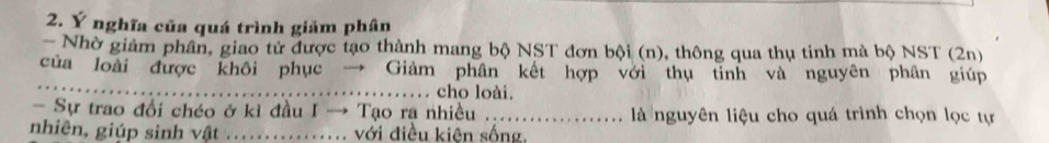 Ý nghĩa của quá trình giảm phân 
- Nhờ giảm phân, giao tử được tạo thành mang bộ NST đơn bội (n), thông qua thụ tinh mà bộ NST (2n) 
_ 
của loài được khôi phục → Giảm phân kết hợp với thụ tỉnh và nguyên phân giúp 
cho loài. 
- Sự trao đổi chéo ở kì đầu I → Tạo ra nhiều ._ .. là nguyên liệu cho quá trình chọn lọc tự 
nhiên, giúp sinh vật _với điều kiện sống.