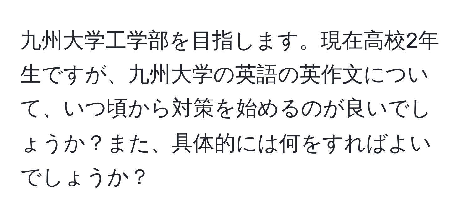 九州大学工学部を目指します。現在高校2年生ですが、九州大学の英語の英作文について、いつ頃から対策を始めるのが良いでしょうか？また、具体的には何をすればよいでしょうか？