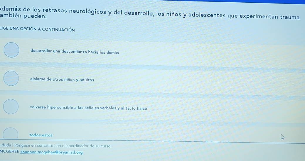 Además de los retrasos neurológicos y del desarrollo, los niños y adolescentes que experimentan trauma
ambién pueden:
lige una opción a continuación
desarrollar una desconfianza hacia los demás
aislarse de otros niños y adultos
volverse hipersensible a las señales verbales y al tacto físico
todos estos
a duda? Póngase en contacto con el coordinador de su curso.
MCGEHEE shannon.mcgehee@bryanisd.org