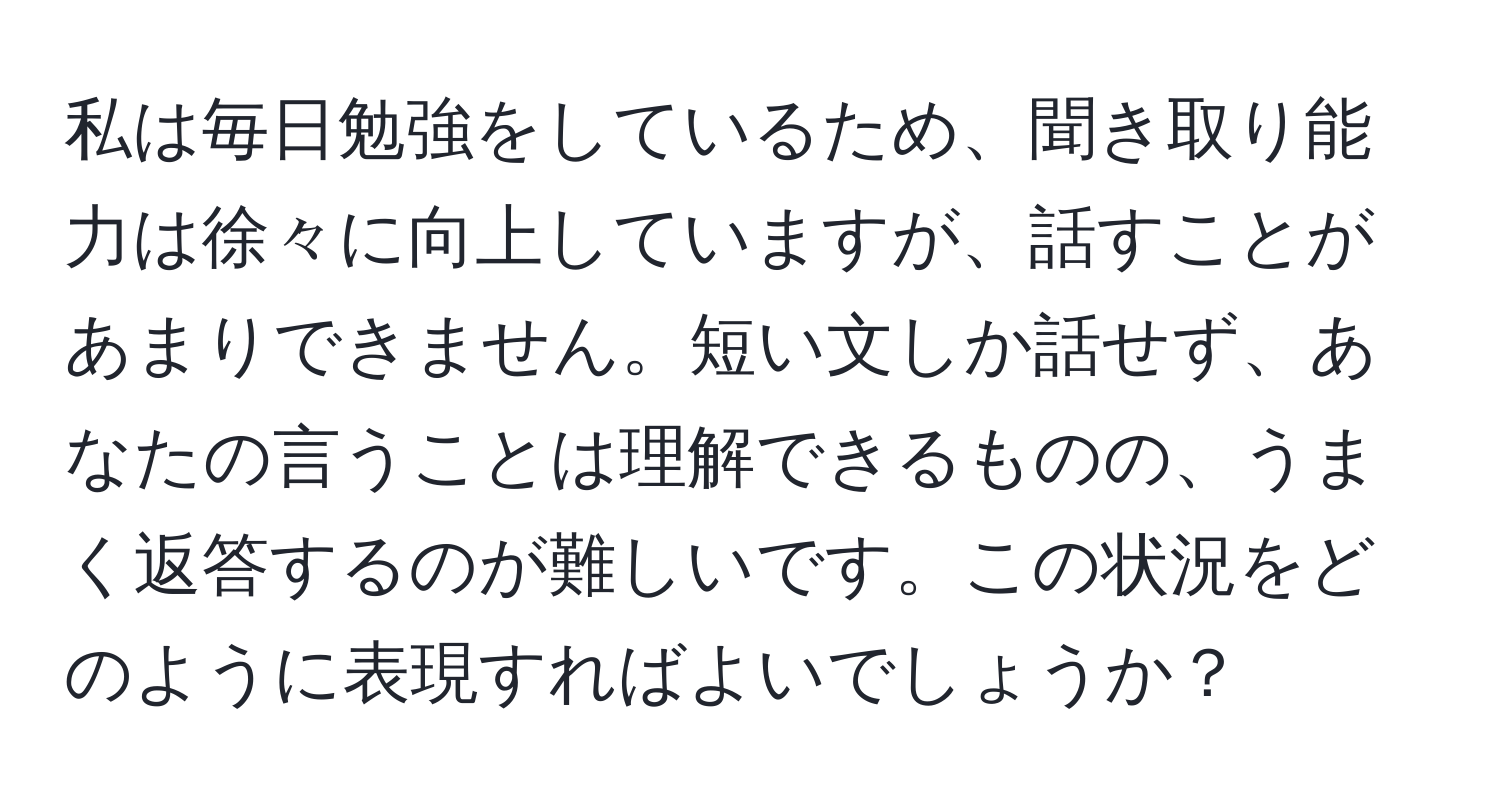 私は毎日勉強をしているため、聞き取り能力は徐々に向上していますが、話すことがあまりできません。短い文しか話せず、あなたの言うことは理解できるものの、うまく返答するのが難しいです。この状況をどのように表現すればよいでしょうか？