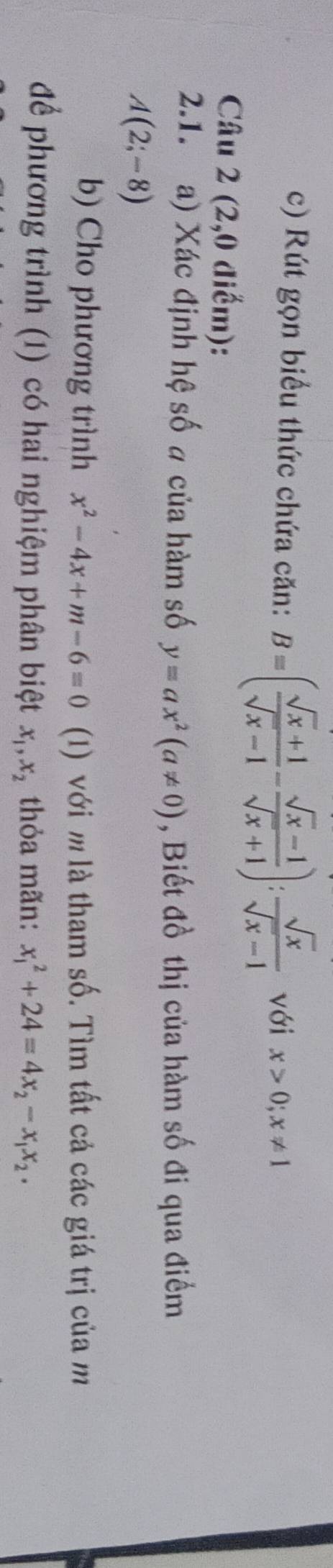 Rút gọn biểu thức chứa căn: B=( (sqrt(x)+1)/sqrt(x)-1 - (sqrt(x)-1)/sqrt(x)+1 ): sqrt(x)/sqrt(x)-1  với x>0; x!= 1
Câu 2 (2,0 diểm): 
2.1. a) Xác định hệ số a của hàm số y=ax^2(a!= 0) , Biết đồ thị của hàm số đi qua điểm
A(2;-8)
b) Cho phương trình x^2-4x+m-6=0 (1) với m là tham số. Tìm tất cả các giá trị của m 
để phương trình (1) có hai nghiệm phân biệt x_1, x_2 thỏa mãn: x_1^(2+24=4x_2)-x_1x_2.