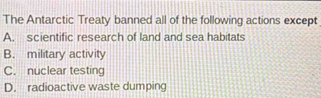 The Antarctic Treaty banned all of the following actions except
A. scientific research of land and sea habitats
B. military activity
C. nuclear testing
D. radioactive waste dumping