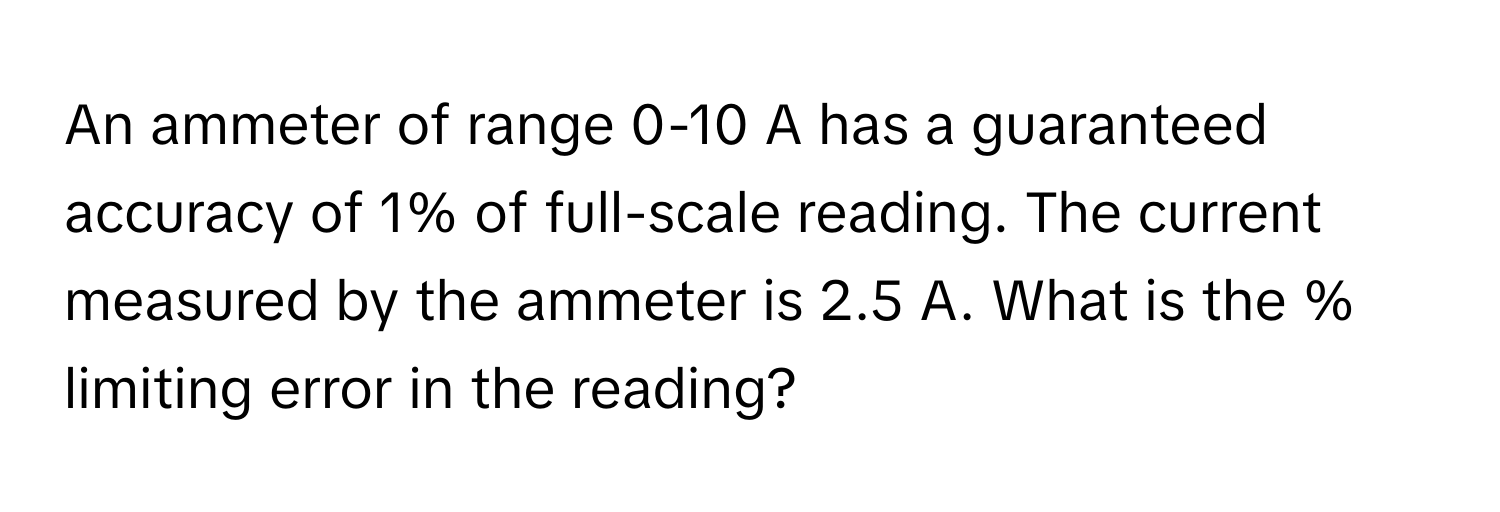 An ammeter of range 0-10 A has a guaranteed accuracy of 1% of full-scale reading. The current measured by the ammeter is 2.5 A. What is the % limiting error in the reading?